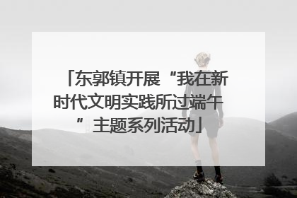 东郭镇开展“我在新时代文明实践所过端午”主题系列活动